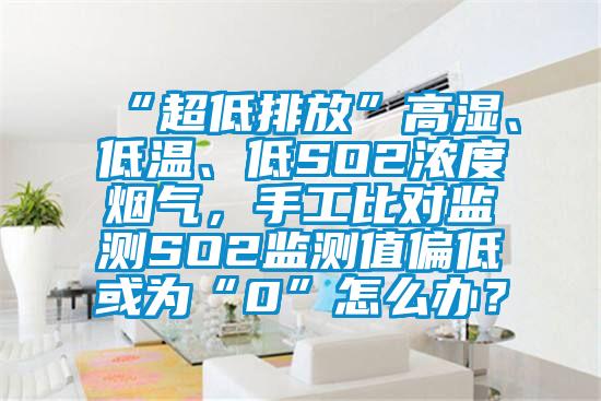 “超低排放”高濕、低溫、低SO2濃度煙氣，手工比對監(jiān)測SO2監(jiān)測值偏低或為“0”怎么辦？